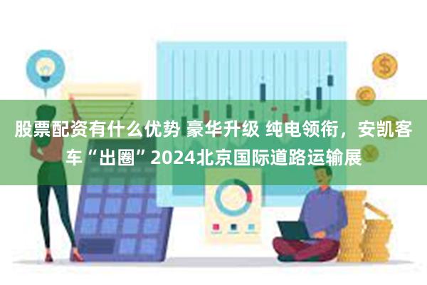 股票配资有什么优势 豪华升级 纯电领衔，安凯客车“出圈”2024北京国际道路运输展