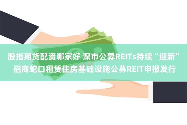 股指期货配资哪家好 深市公募REITs持续“迎新” 招商蛇口租赁住房基础设施公募REIT申报发行