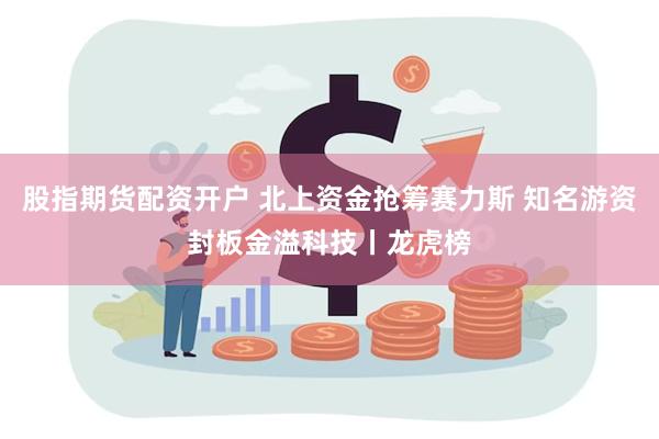 股指期货配资开户 北上资金抢筹赛力斯 知名游资封板金溢科技丨龙虎榜