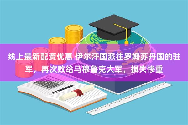 线上最新配资优惠 伊尔汗国派往罗姆苏丹国的驻军，再次败给马穆鲁克大军，损失惨重