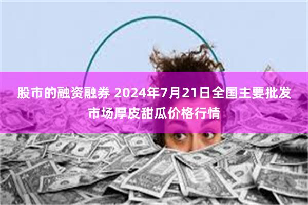 股市的融资融券 2024年7月21日全国主要批发市场厚皮甜瓜价格行情