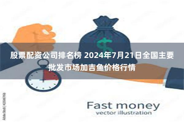 股票配资公司排名榜 2024年7月21日全国主要批发市场加吉鱼价格行情