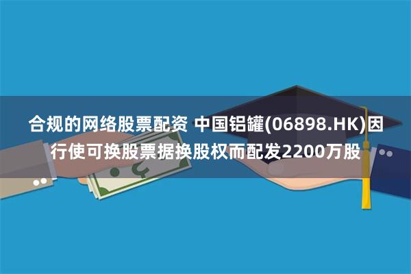 合规的网络股票配资 中国铝罐(06898.HK)因行使可换股票据换股权而配发2200万股