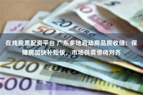 在线股票配资平台 广东多地启动商品房收储：保障房加快补短板，市场供需亟待对齐