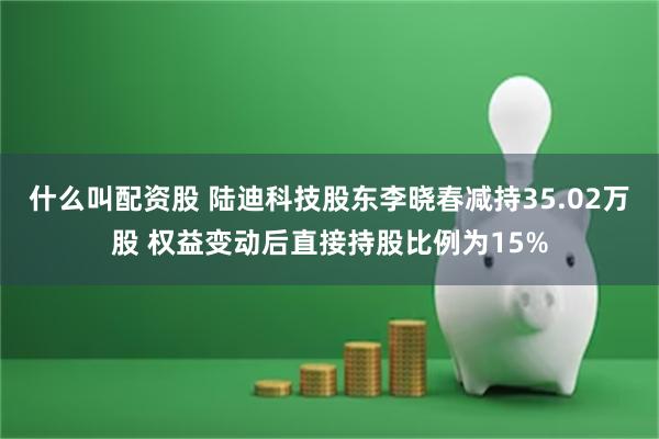 什么叫配资股 陆迪科技股东李晓春减持35.02万股 权益变动后直接持股比例为15%