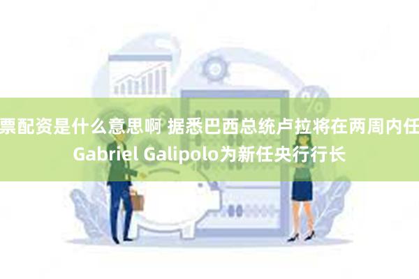 股票配资是什么意思啊 据悉巴西总统卢拉将在两周内任命Gabriel Galipolo为新任央行行长