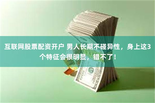 互联网股票配资开户 男人长期不碰异性，身上这3个特征会很明显，错不了！