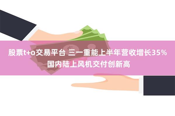 股票t+o交易平台 三一重能上半年营收增长35% 国内陆上风机交付创新高