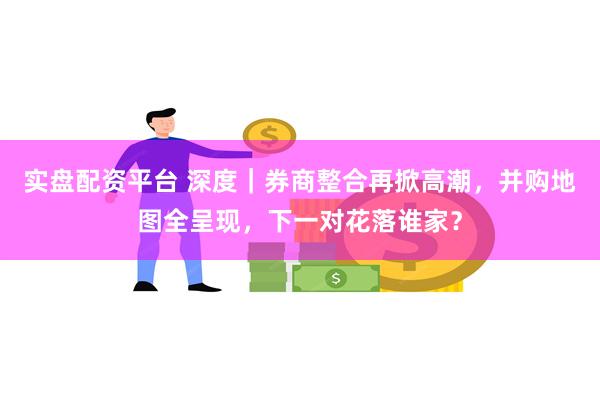 实盘配资平台 深度｜券商整合再掀高潮，并购地图全呈现，下一对花落谁家？