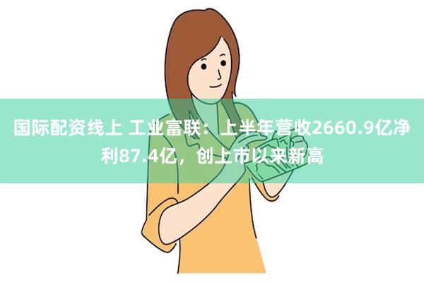 国际配资线上 工业富联：上半年营收2660.9亿净利87.4亿，创上市以来新高