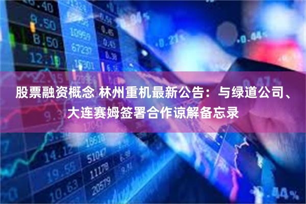 股票融资概念 林州重机最新公告：与绿道公司、大连赛姆签署合作谅解备忘录