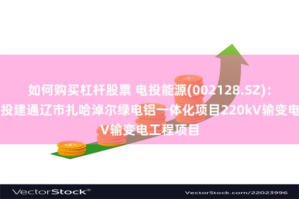 如何购买杠杆股票 电投能源(002128.SZ)：子公司拟投建通辽市扎哈淖尔绿电铝一体化项目220kV输变电工程项目