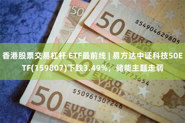 香港股票交易杠杆 ETF最前线 | 易方达中证科技50ETF(159807)下跌3.49%，储能主题走弱