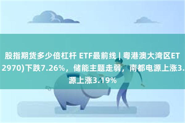 股指期货多少倍杠杆 ETF最前线 | 粤港澳大湾区ETF(512970)下跌7.26%，储能主题走弱，南都电源上涨3.19%