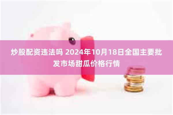 炒股配资违法吗 2024年10月18日全国主要批发市场甜瓜价格行情