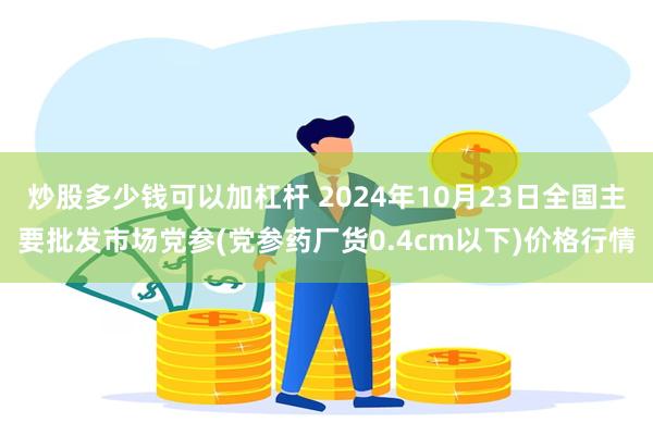 炒股多少钱可以加杠杆 2024年10月23日全国主要批发市场党参(党参药厂货0.4cm以下)价格行情