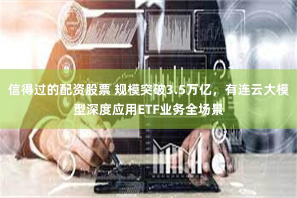 信得过的配资股票 规模突破3.5万亿，有连云大模型深度应用ETF业务全场景