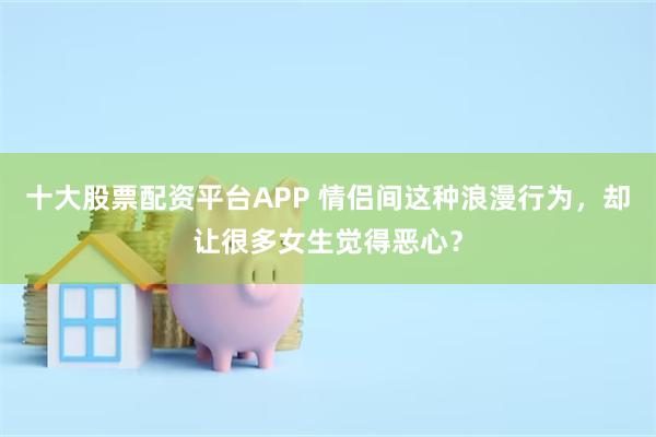 十大股票配资平台APP 情侣间这种浪漫行为，却让很多女生觉得恶心？