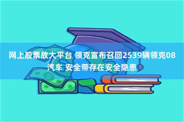 网上股票放大平台 领克宣布召回2539辆领克08汽车 安全带存在安全隐患