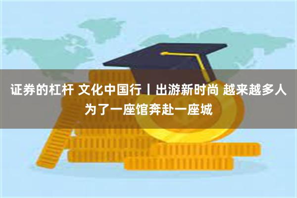 证券的杠杆 文化中国行丨出游新时尚 越来越多人为了一座馆奔赴一座城