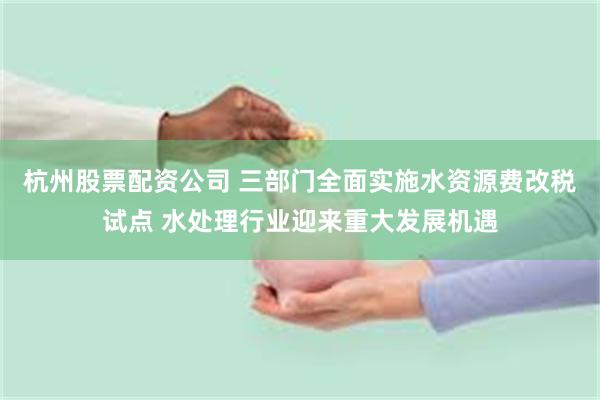 杭州股票配资公司 三部门全面实施水资源费改税试点 水处理行业迎来重大发展机遇