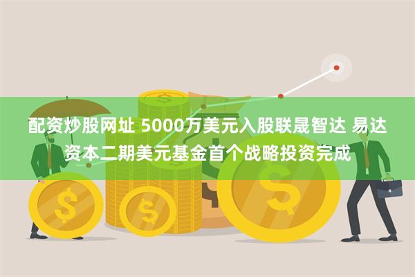 配资炒股网址 5000万美元入股联晟智达 易达资本二期美元基金首个战略投资完成