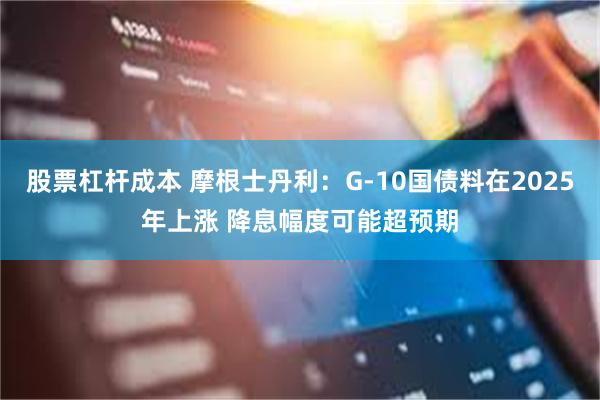 股票杠杆成本 摩根士丹利：G-10国债料在2025年上涨 降息幅度可能超预期