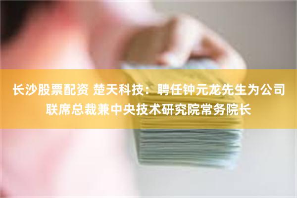 长沙股票配资 楚天科技：聘任钟元龙先生为公司联席总裁兼中央技术研究院常务院长