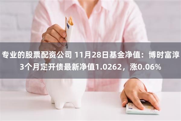 专业的股票配资公司 11月28日基金净值：博时富淳3个月定开债最新净值1.0262，涨0.06%