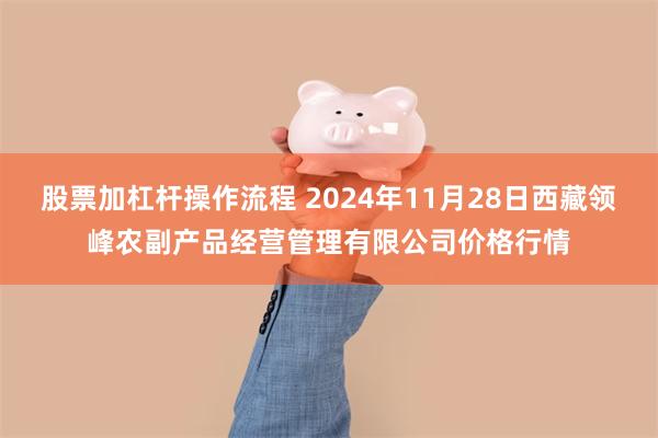 股票加杠杆操作流程 2024年11月28日西藏领峰农副产品经营管理有限公司价格行情