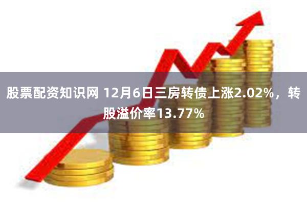 股票配资知识网 12月6日三房转债上涨2.02%，转股溢价率13.77%