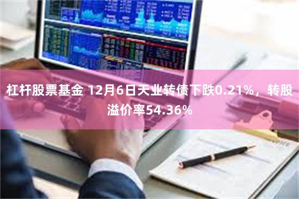 杠杆股票基金 12月6日天业转债下跌0.21%，转股溢价率54.36%