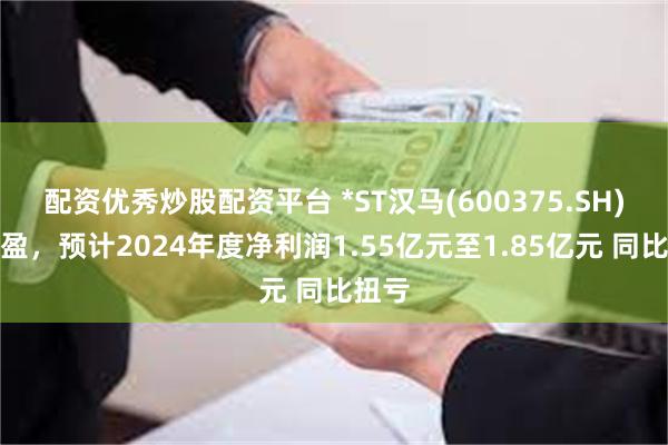 配资优秀炒股配资平台 *ST汉马(600375.SH)发预盈，预计2024年度净利润1.55亿元至1.85亿元 同比扭亏