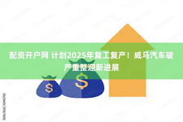 配资开户网 计划2025年复工复产！威马汽车破产重整迎新进展