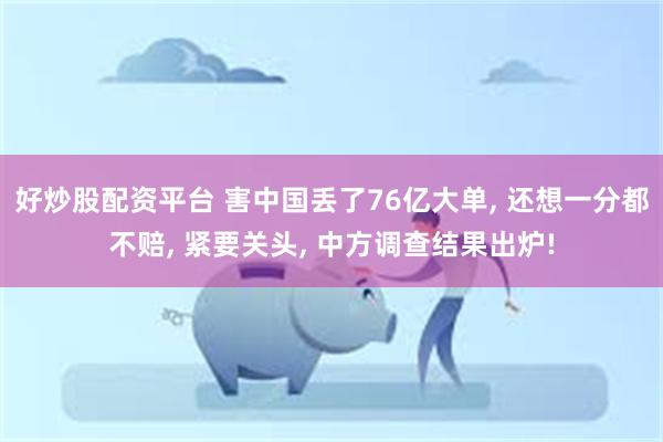 好炒股配资平台 害中国丢了76亿大单, 还想一分都不赔, 紧要关头, 中方调查结果出炉!