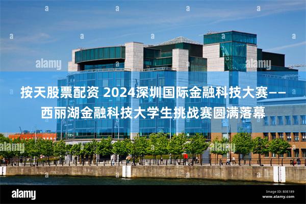 按天股票配资 2024深圳国际金融科技大赛——西丽湖金融科技大学生挑战赛圆满落幕