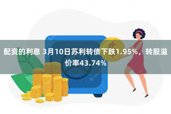 配资的利息 3月10日苏利转债下跌1.95%，转股溢价率43.74%