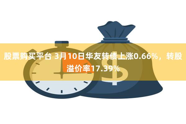 股票购买平台 3月10日华友转债上涨0.66%，转股溢价率17.39%