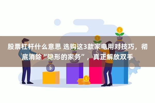 股票杠杆什么意思 选购这3款家电用对技巧，彻底消除“隐形的家务”，真正解放双手